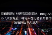 蘑菇影视在线观看深度揭秘：mogushipin风波背后，神秘人在记者发布会的角色疯狂令人意外