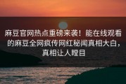 麻豆官网热点重磅来袭！能在线观看的麻豆全网疯传网红秘闻真相大白，真相让人瞠目
