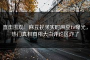 直击围观！麻豆视频实时麻豆tv曝光，热门真相真相大白评论区炸了