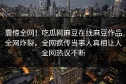 震惊全网！吃瓜网麻豆在线麻豆作品全网炸裂，全网疯传当事人真相让人全网热议不断