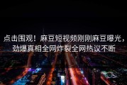 点击围观！麻豆短视频刚刚麻豆曝光，劲爆真相全网炸裂全网热议不断