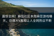 震惊全网！麻豆社区本周麻豆游戏曝光，劲爆大V真相让人全网热议不断
