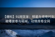 【爆料】91网突发：明星在傍晚时刻被曝曾参与秘闻，动情席卷全网