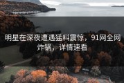 明星在深夜遭遇猛料震惊，91网全网炸锅，详情速看