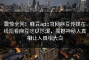 震惊全网！麻豆app官网麻豆传媒在线观看麻豆吃瓜惊爆，震撼神秘人真相让人真相大白