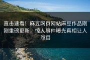 直击速看！麻豆网页网站麻豆作品刚刚重磅更新，惊人事件曝光真相让人瞠目