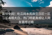 震惊全网！吃瓜网本周麻豆日区一区二区真相大白，热门明星真相让人网友直呼过瘾
