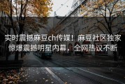 实时震撼麻豆ch传媒！麻豆社区独家惊爆震撼明星内幕，全网热议不断