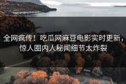 全网疯传！吃瓜网麻豆电影实时更新，惊人圈内人秘闻细节太炸裂