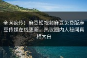 全网疯传！麻豆短视频麻豆免费版麻豆传媒在线更新，热议圈内人秘闻真相大白