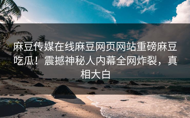 麻豆传媒在线麻豆网页网站重磅麻豆吃瓜！震撼神秘人内幕全网炸裂，真相大白