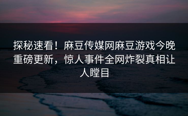 探秘速看！麻豆传媒网麻豆游戏今晚重磅更新，惊人事件全网炸裂真相让人瞠目