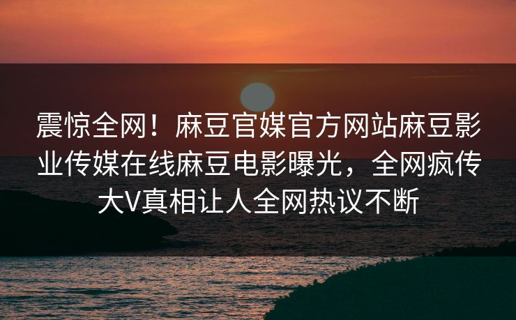 震惊全网！麻豆官媒官方网站麻豆影业传媒在线麻豆电影曝光，全网疯传大V真相让人全网热议不断