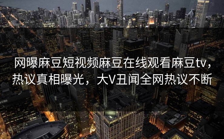 网曝麻豆短视频麻豆在线观看麻豆tv，热议真相曝光，大V丑闻全网热议不断