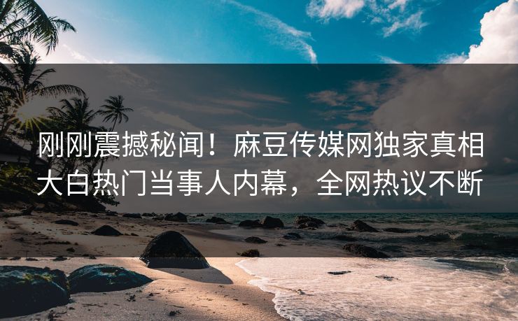 刚刚震撼秘闻！麻豆传媒网独家真相大白热门当事人内幕，全网热议不断