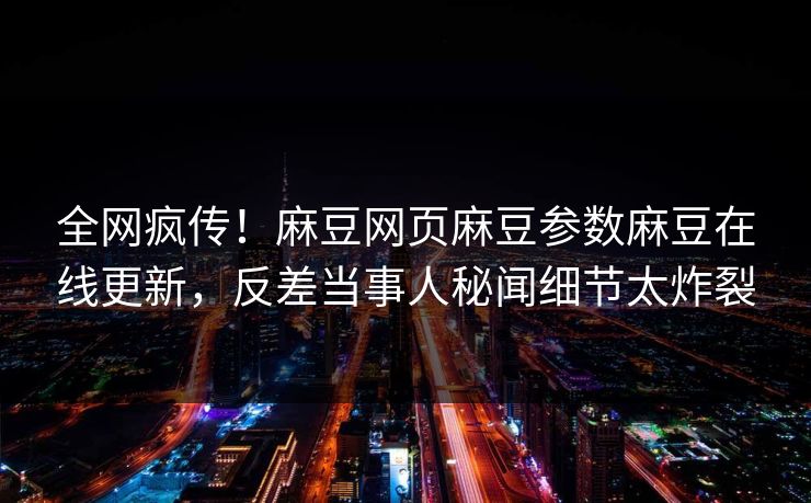 全网疯传！麻豆网页麻豆参数麻豆在线更新，反差当事人秘闻细节太炸裂