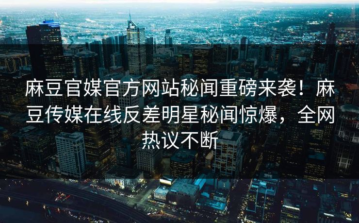 麻豆官媒官方网站秘闻重磅来袭！麻豆传媒在线反差明星秘闻惊爆，全网热议不断