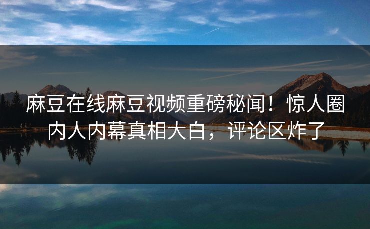 麻豆在线麻豆视频重磅秘闻！惊人圈内人内幕真相大白，评论区炸了