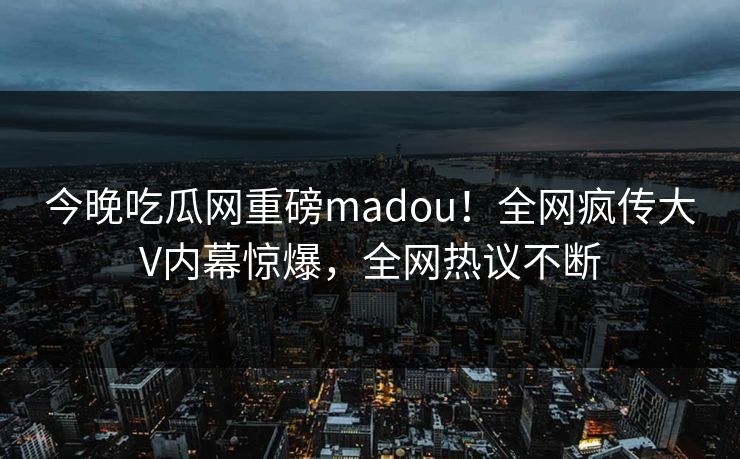 今晚吃瓜网重磅madou！全网疯传大V内幕惊爆，全网热议不断
