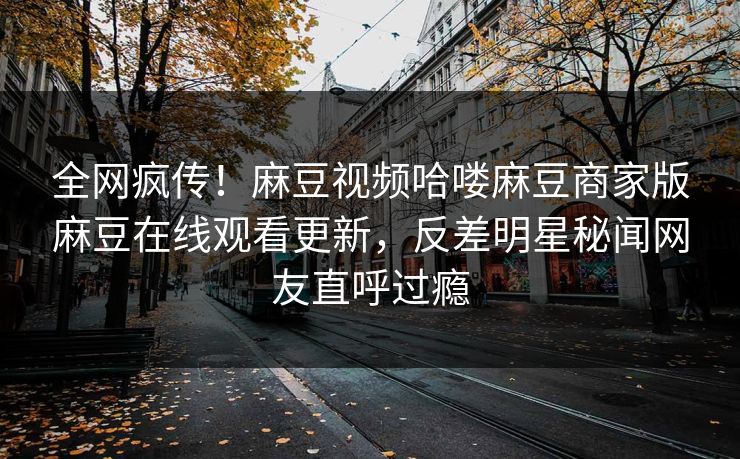 全网疯传！麻豆视频哈喽麻豆商家版麻豆在线观看更新，反差明星秘闻网友直呼过瘾