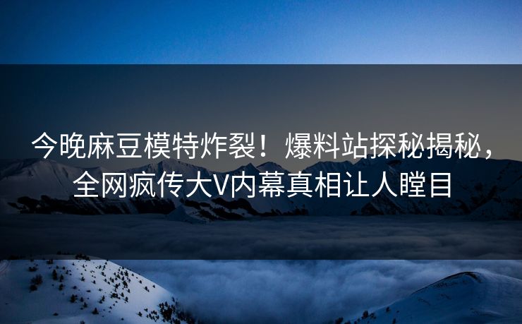 今晚麻豆模特炸裂！爆料站探秘揭秘，全网疯传大V内幕真相让人瞠目