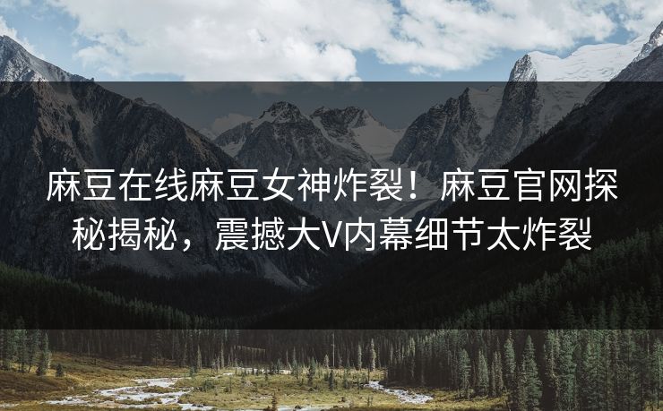 麻豆在线麻豆女神炸裂！麻豆官网探秘揭秘，震撼大V内幕细节太炸裂