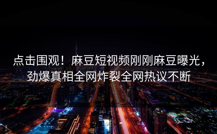 点击围观！麻豆短视频刚刚麻豆曝光，劲爆真相全网炸裂全网热议不断