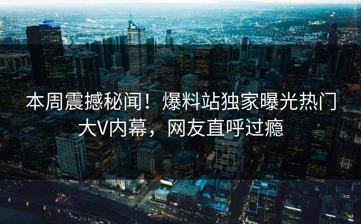 本周震撼秘闻！爆料站独家曝光热门大V内幕，网友直呼过瘾