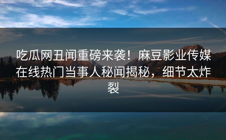 吃瓜网丑闻重磅来袭！麻豆影业传媒在线热门当事人秘闻揭秘，细节太炸裂