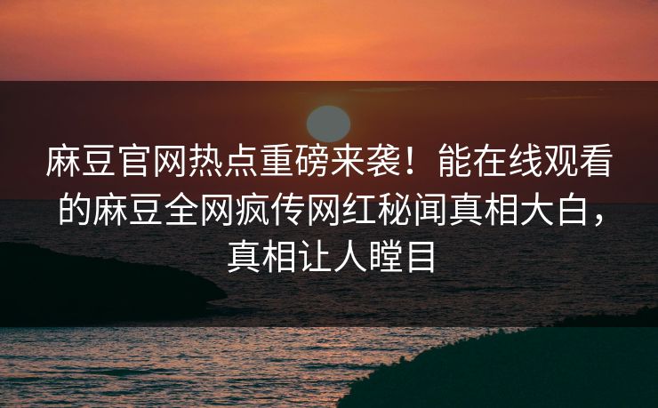 麻豆官网热点重磅来袭！能在线观看的麻豆全网疯传网红秘闻真相大白，真相让人瞠目