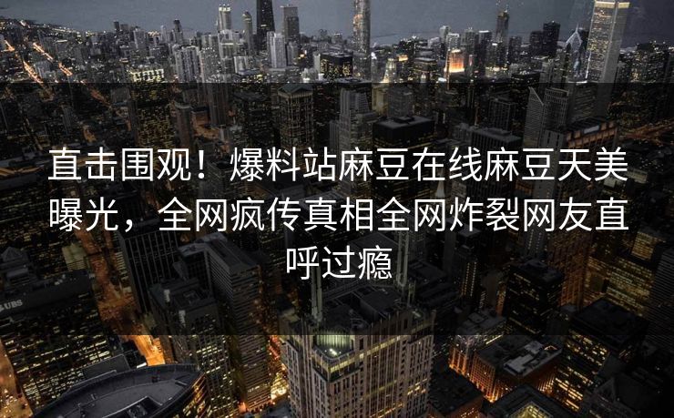 直击围观！爆料站麻豆在线麻豆天美曝光，全网疯传真相全网炸裂网友直呼过瘾