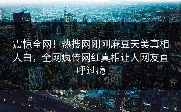 震惊全网！热搜网刚刚麻豆天美真相大白，全网疯传网红真相让人网友直呼过瘾