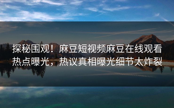 探秘围观！麻豆短视频麻豆在线观看热点曝光，热议真相曝光细节太炸裂