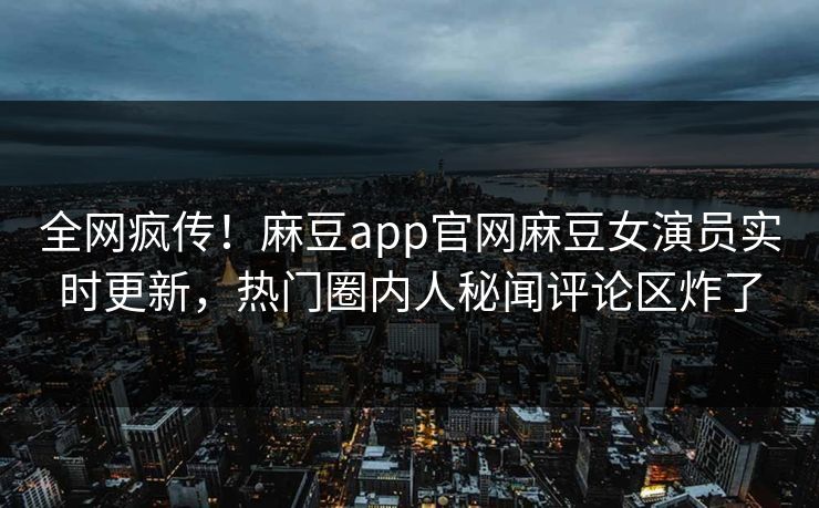 全网疯传！麻豆app官网麻豆女演员实时更新，热门圈内人秘闻评论区炸了