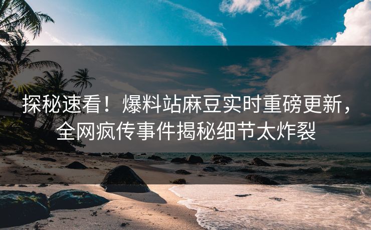 探秘速看！爆料站麻豆实时重磅更新，全网疯传事件揭秘细节太炸裂
