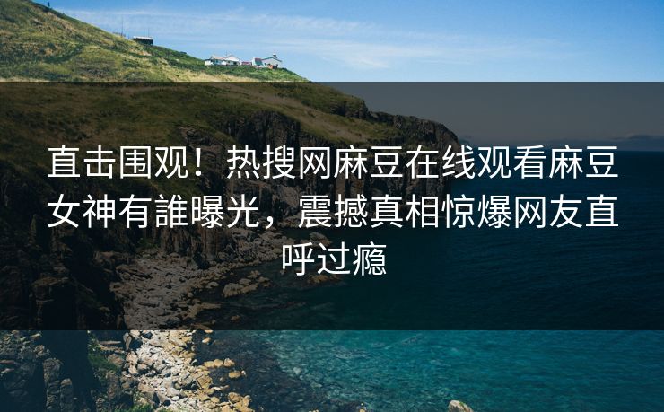 直击围观！热搜网麻豆在线观看麻豆女神有誰曝光，震撼真相惊爆网友直呼过瘾