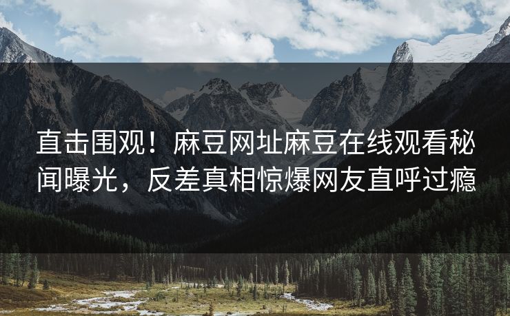 直击围观！麻豆网址麻豆在线观看秘闻曝光，反差真相惊爆网友直呼过瘾