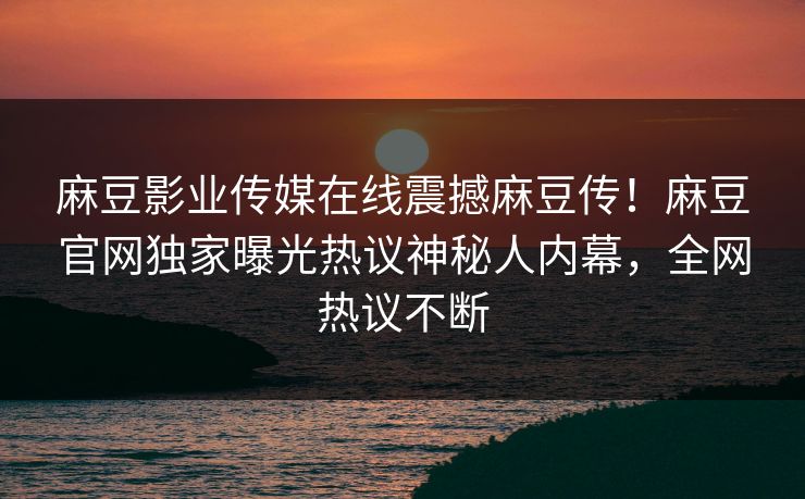 麻豆影业传媒在线震撼麻豆传！麻豆官网独家曝光热议神秘人内幕，全网热议不断