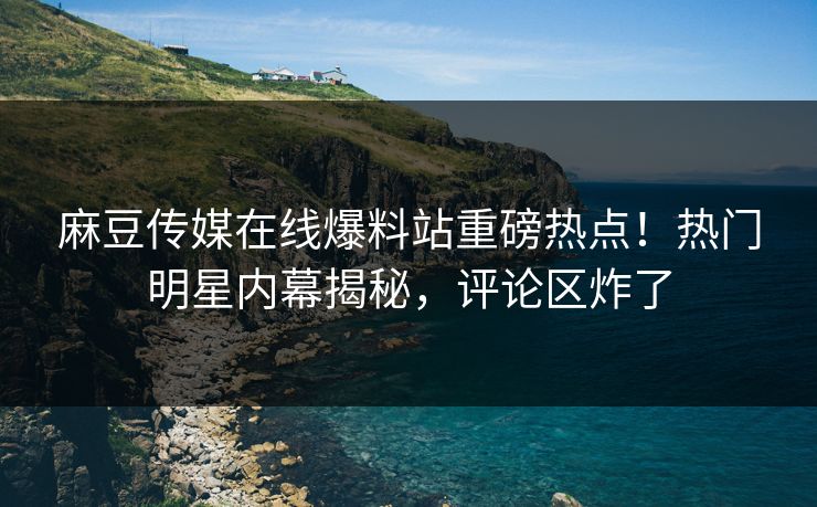 麻豆传媒在线爆料站重磅热点！热门明星内幕揭秘，评论区炸了