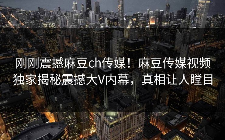 刚刚震撼麻豆ch传媒！麻豆传媒视频独家揭秘震撼大V内幕，真相让人瞠目