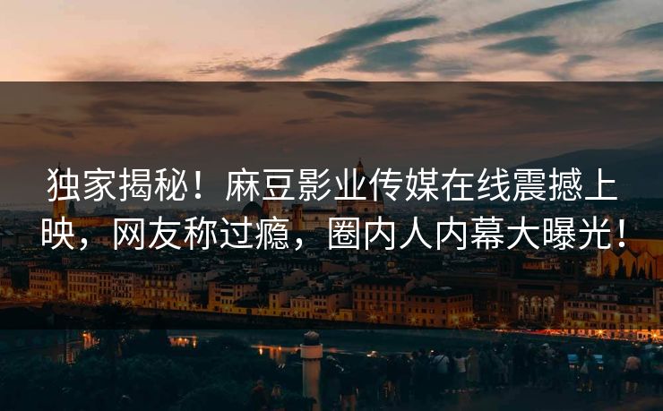 独家揭秘！麻豆影业传媒在线震撼上映，网友称过瘾，圈内人内幕大曝光！