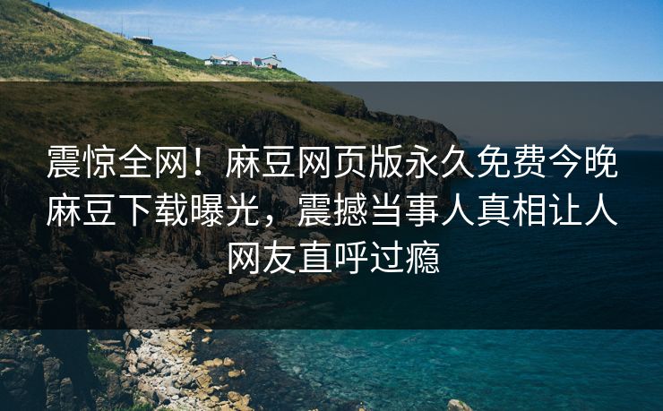 震惊全网！麻豆网页版永久免费今晚麻豆下载曝光，震撼当事人真相让人网友直呼过瘾