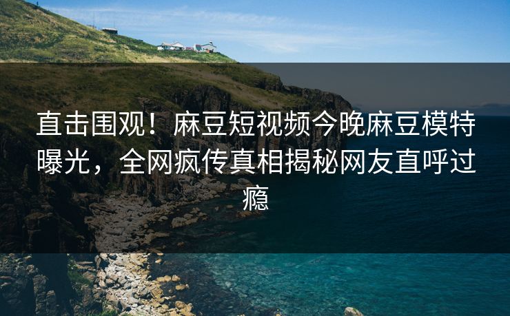 直击围观！麻豆短视频今晚麻豆模特曝光，全网疯传真相揭秘网友直呼过瘾