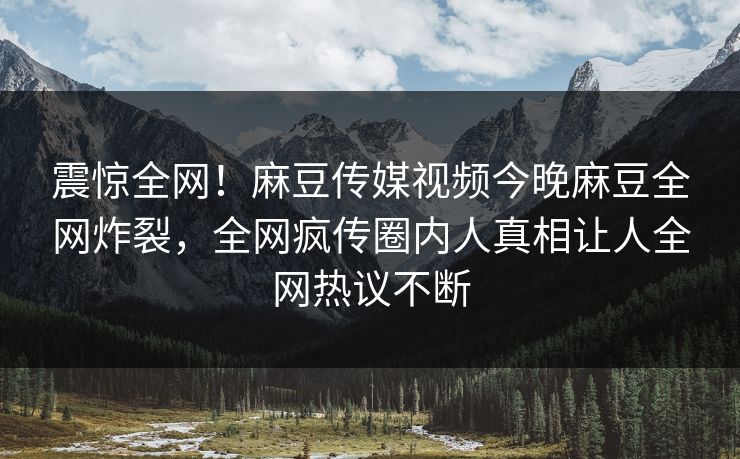 震惊全网！麻豆传媒视频今晚麻豆全网炸裂，全网疯传圈内人真相让人全网热议不断