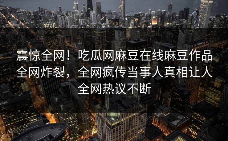 震惊全网！吃瓜网麻豆在线麻豆作品全网炸裂，全网疯传当事人真相让人全网热议不断