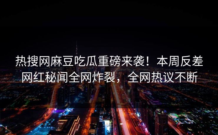 热搜网麻豆吃瓜重磅来袭！本周反差网红秘闻全网炸裂，全网热议不断