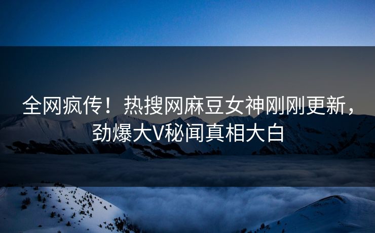 全网疯传！热搜网麻豆女神刚刚更新，劲爆大V秘闻真相大白