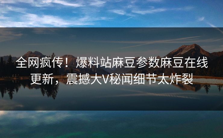 全网疯传！爆料站麻豆参数麻豆在线更新，震撼大V秘闻细节太炸裂