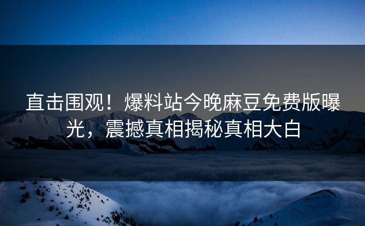 直击围观！爆料站今晚麻豆免费版曝光，震撼真相揭秘真相大白