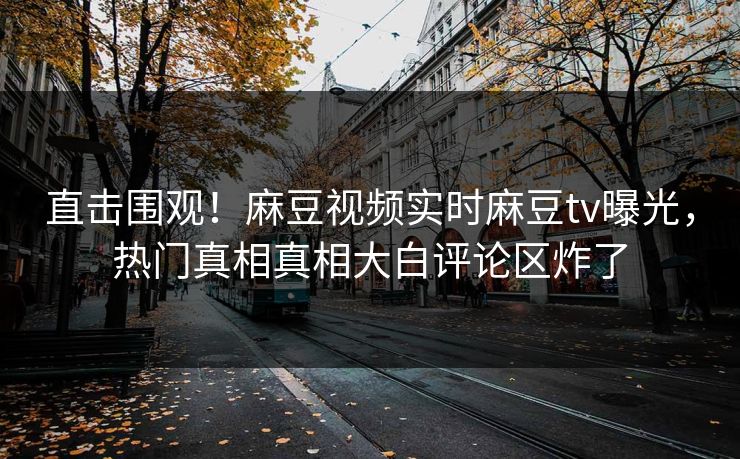 直击围观！麻豆视频实时麻豆tv曝光，热门真相真相大白评论区炸了